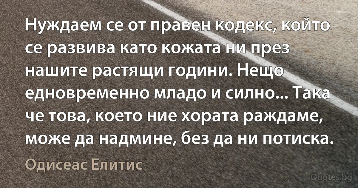 Нуждаем се от правен кодекс, който се развива като кожата ни през нашите растящи години. Нещо едновременно младо и силно... Така че това, което ние хората раждаме, може да надмине, без да ни потиска. (Одисеас Елитис)