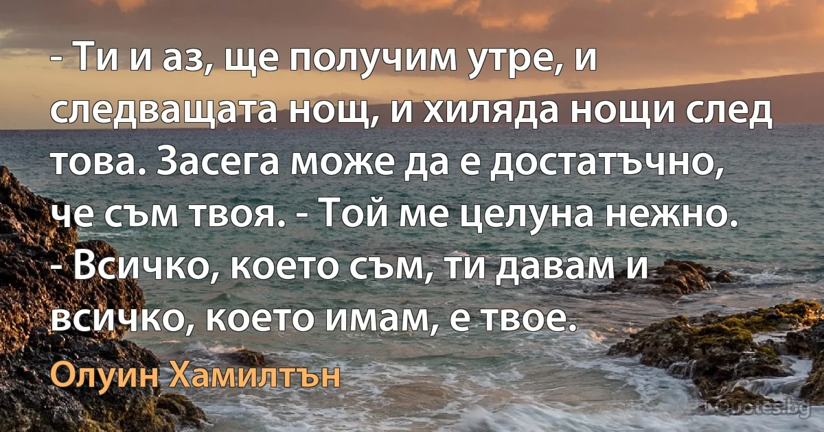 - Ти и аз, ще получим утре, и следващата нощ, и хиляда нощи след това. Засега може да е достатъчно, че съм твоя. - Той ме целуна нежно. - Всичко, което съм, ти давам и всичко, което имам, е твое. (Олуин Хамилтън)