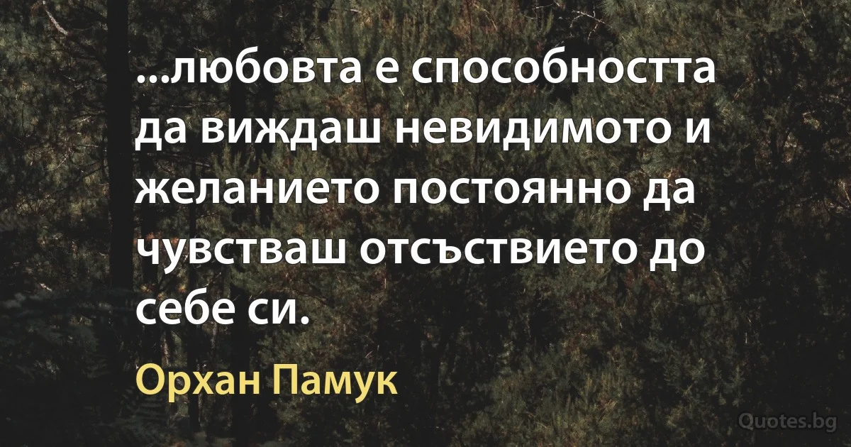 ...любовта е способността да виждаш невидимото и желанието постоянно да чувстваш отсъствието до себе си. (Орхан Памук)