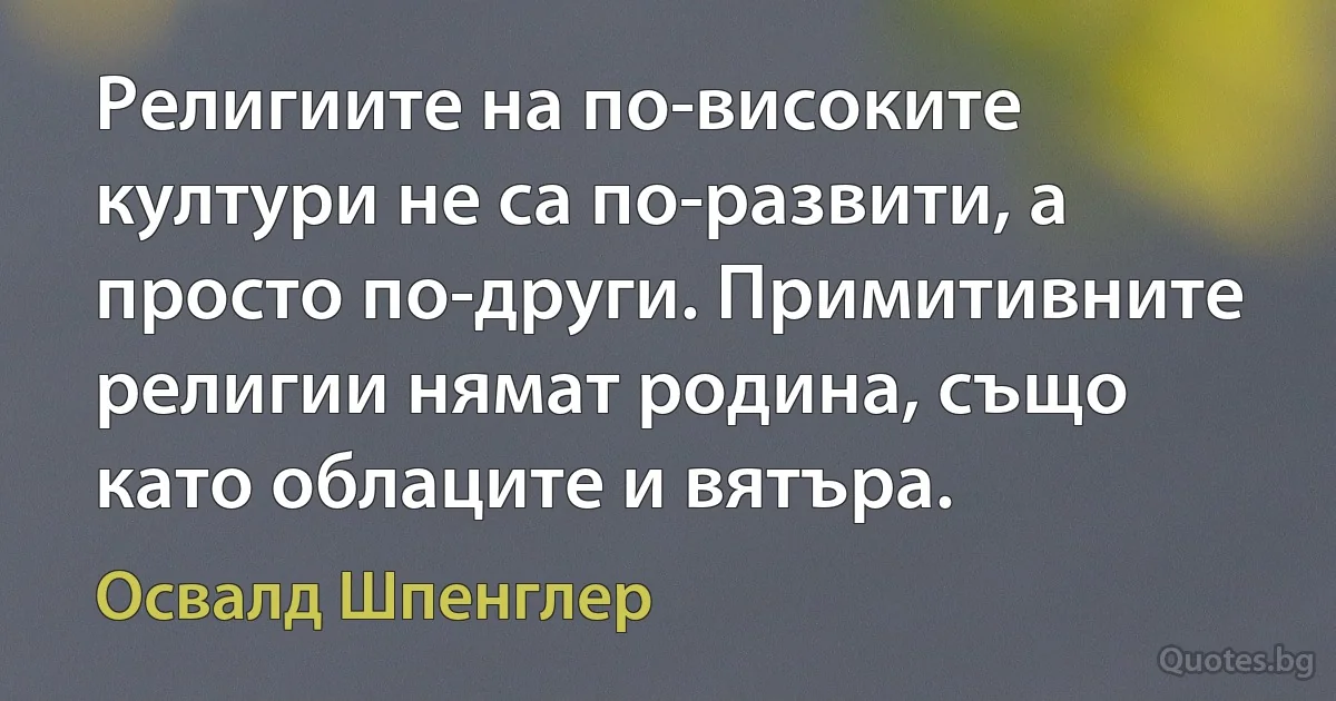 Религиите на по-високите култури не са по-развити, а просто по-други. Примитивните религии нямат родина, също като облаците и вятъра. (Освалд Шпенглер)