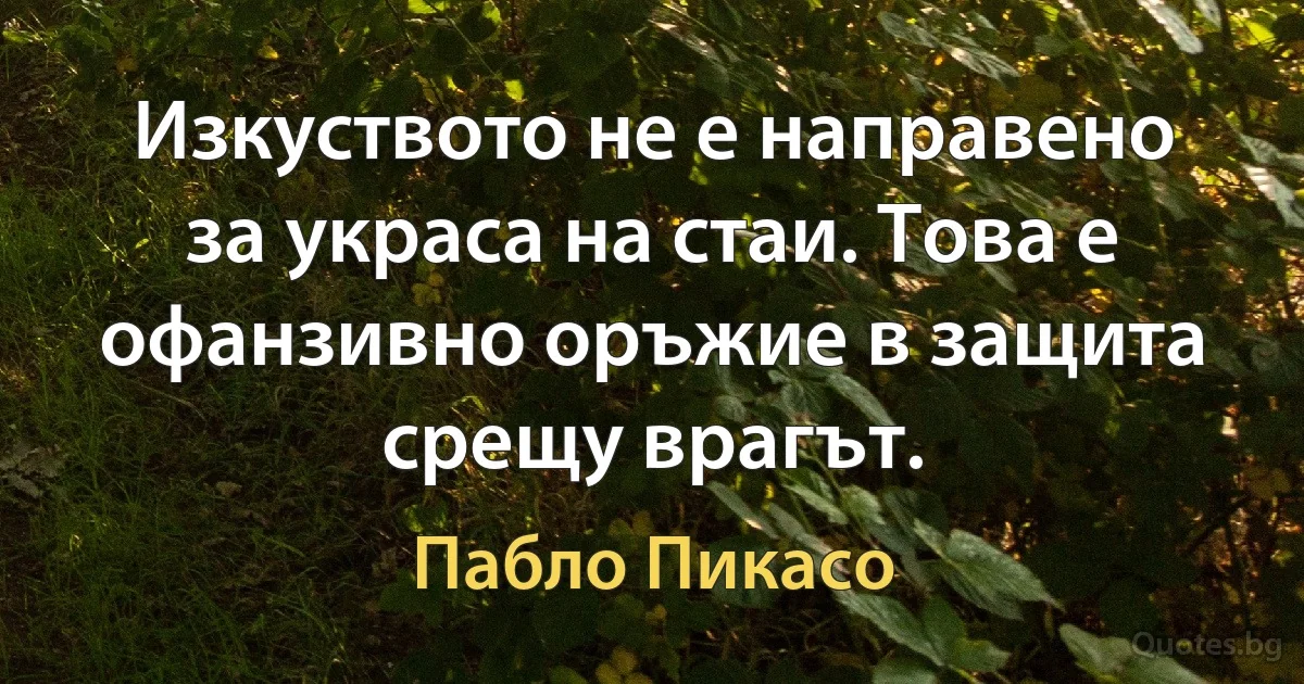 Изкуството не е направено за украса на стаи. Това е офанзивно оръжие в защита срещу врагът. (Пабло Пикасо)