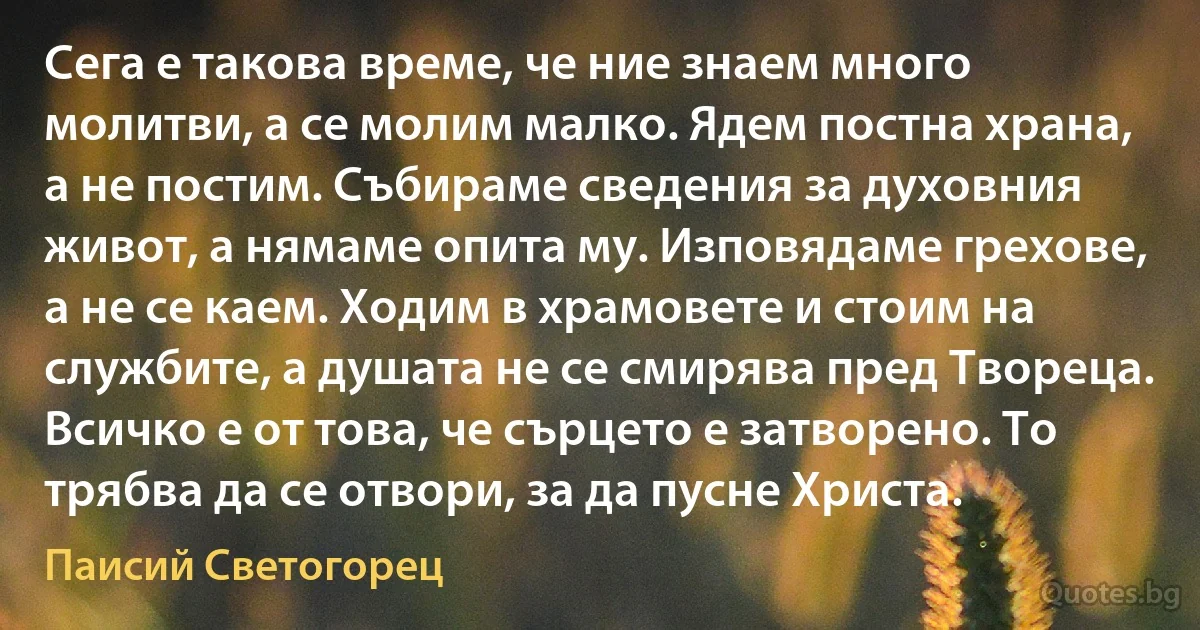 Сега е такова време, че ние знаем много молитви, а се молим малко. Ядем постна храна, а не постим. Събираме сведения за духовния живот, а нямаме опита му. Изповядаме грехове, а не се каем. Ходим в храмовете и стоим на службите, а душата не се смирява пред Твореца. Всичко е от това, че сърцето е затворено. То трябва да се отвори, за да пусне Христа. (Паисий Светогорец)