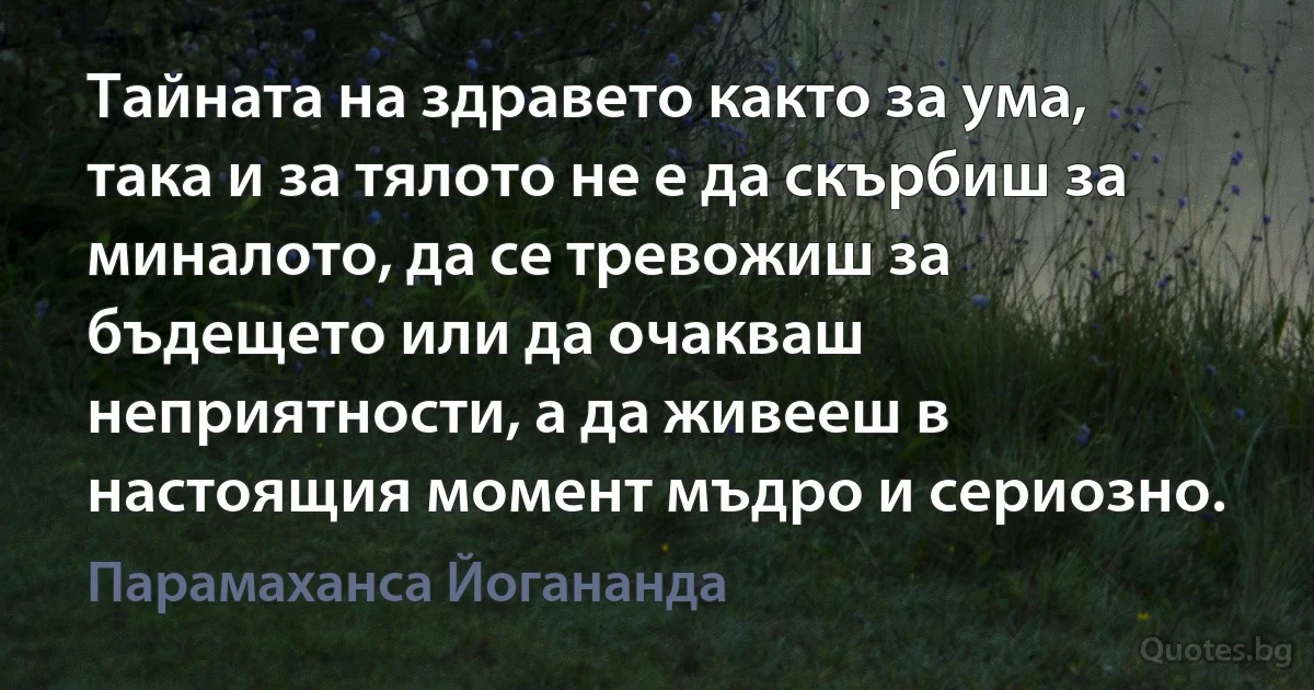 Тайната на здравето както за ума, така и за тялото не е да скърбиш за миналото, да се тревожиш за бъдещето или да очакваш неприятности, а да живееш в настоящия момент мъдро и сериозно. (Парамаханса Йогананда)