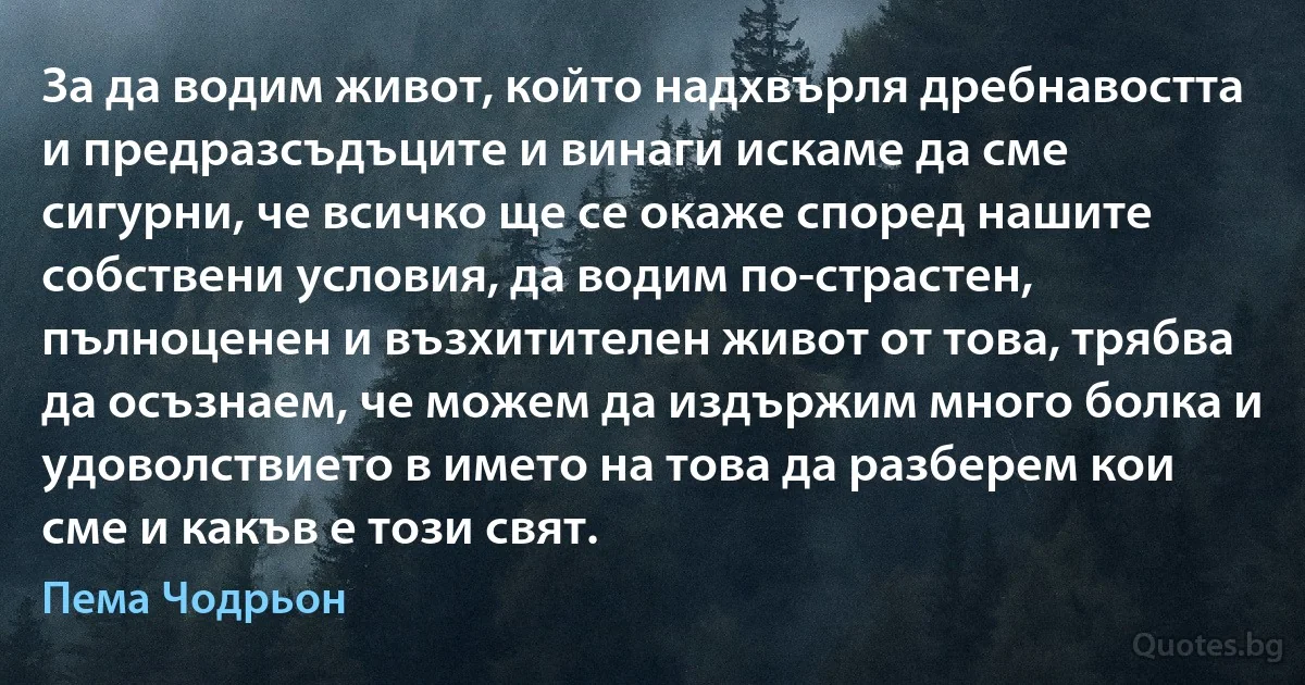 За да водим живот, който надхвърля дребнавостта и предразсъдъците и винаги искаме да сме сигурни, че всичко ще се окаже според нашите собствени условия, да водим по-страстен, пълноценен и възхитителен живот от това, трябва да осъзнаем, че можем да издържим много болка и удоволствието в името на това да разберем кои сме и какъв е този свят. (Пема Чодрьон)