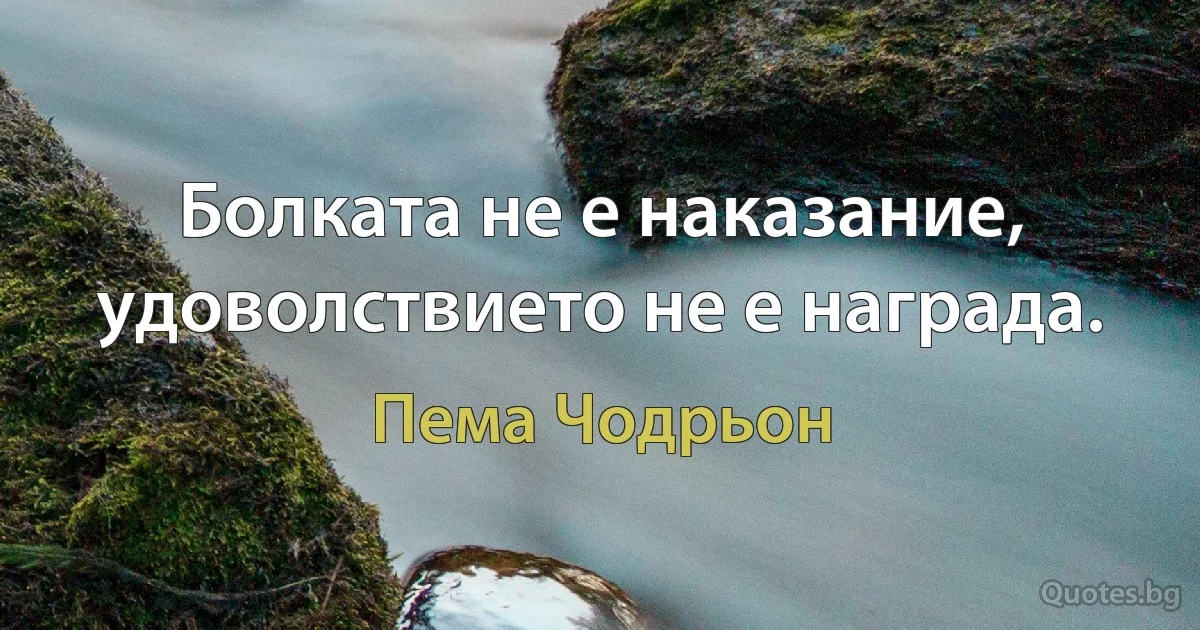 Болката не е наказание, удоволствието не е награда. (Пема Чодрьон)