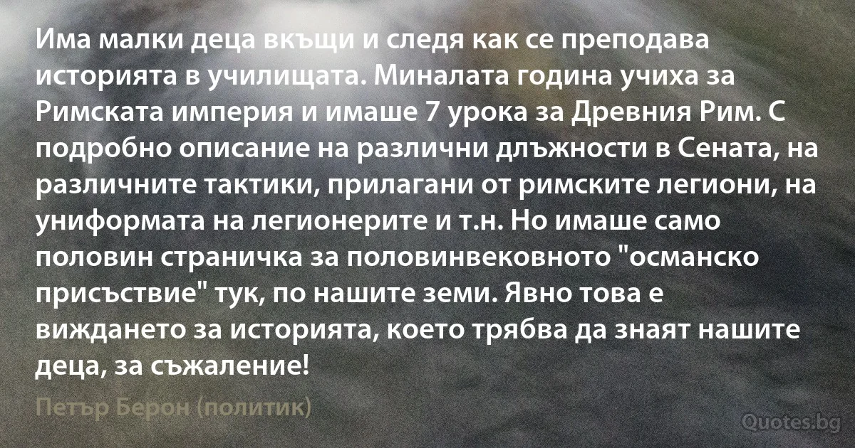 Има малки деца вкъщи и следя как се преподава историята в училищата. Миналата година учиха за Римската империя и имаше 7 урока за Древния Рим. С подробно описание на различни длъжности в Сената, на различните тактики, прилагани от римските легиони, на униформата на легионерите и т.н. Но имаше само половин страничка за половинвековното "османско присъствие" тук, по нашите земи. Явно това е виждането за историята, което трябва да знаят нашите деца, за съжаление! (Петър Берон (политик))