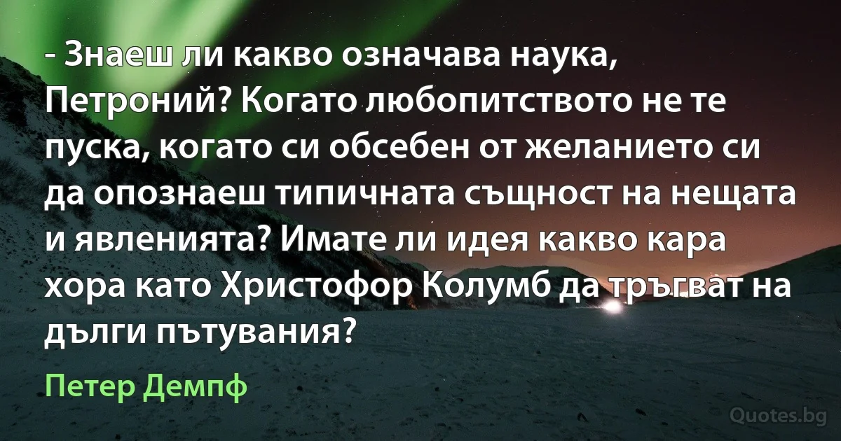 - Знаеш ли какво означава наука, Петроний? Когато любопитството не те пуска, когато си обсебен от желанието си да опознаеш типичната същност на нещата и явленията? Имате ли идея какво кара хора като Христофор Колумб да тръгват на дълги пътувания? (Петер Демпф)