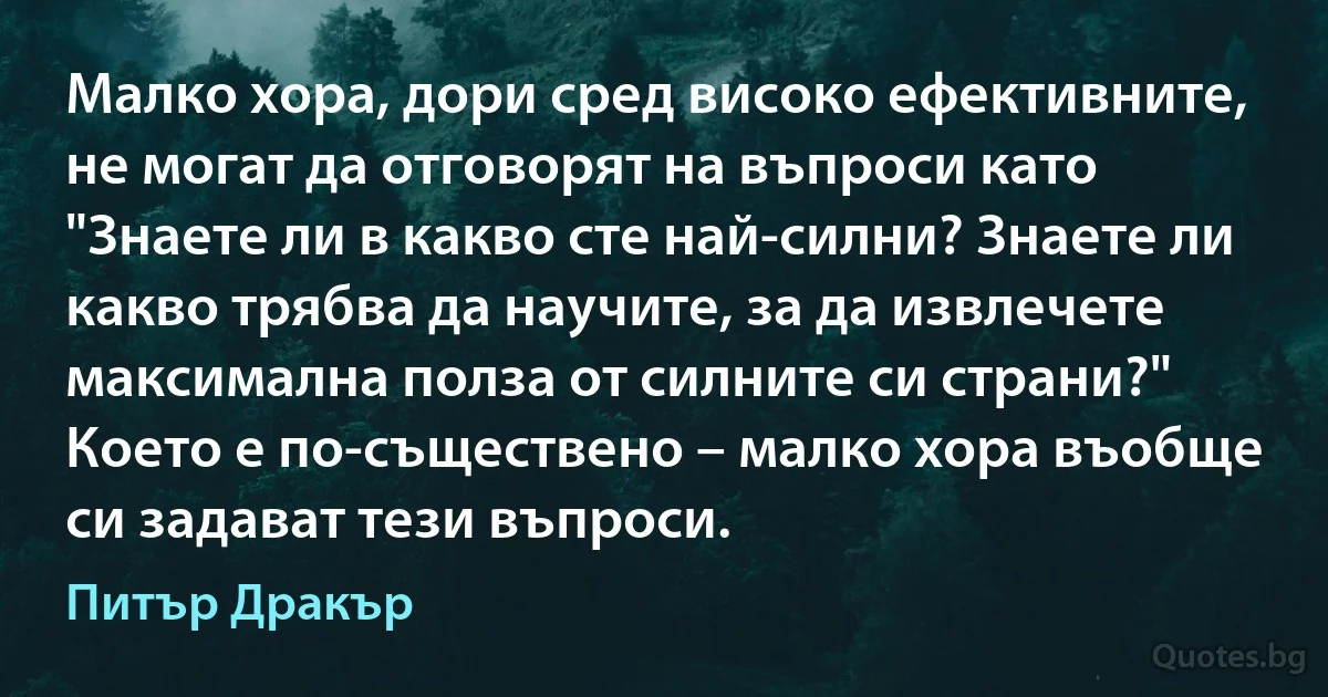 Малко хора, дори сред високо ефективните, не могат да отговорят на въпроси като "Знаете ли в какво сте най-силни? Знаете ли какво трябва да научите, за да извлечете максимална полза от силните си страни?" Което е по-съществено – малко хора въобще си задават тези въпроси. (Питър Дракър)