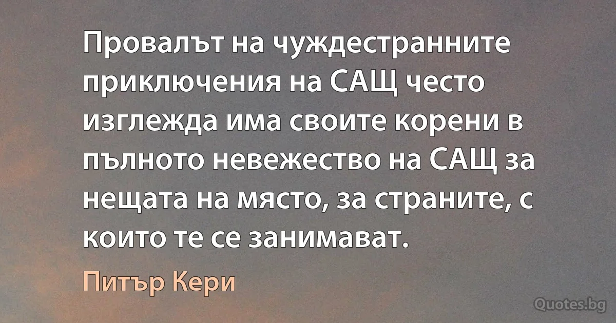 Провалът на чуждестранните приключения на САЩ често изглежда има своите корени в пълното невежество на САЩ за нещата на място, за страните, с които те се занимават. (Питър Кери)