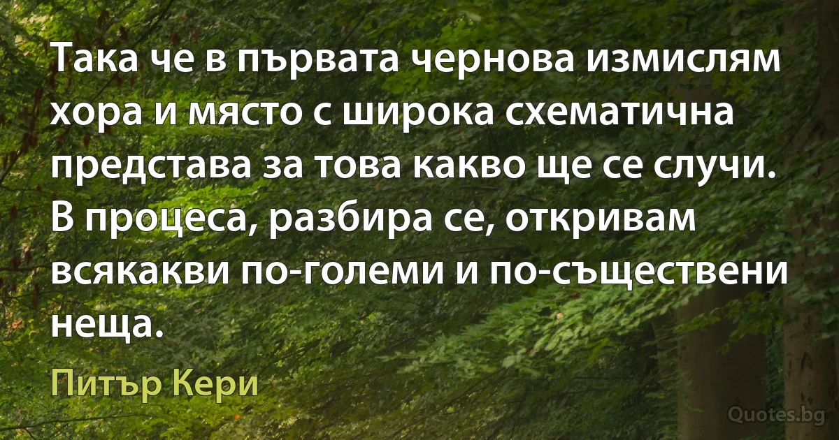 Така че в първата чернова измислям хора и място с широка схематична представа за това какво ще се случи. В процеса, разбира се, откривам всякакви по-големи и по-съществени неща. (Питър Кери)