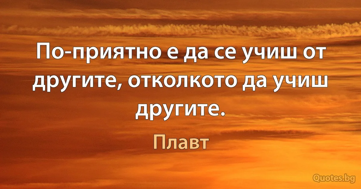 По-приятно е да се учиш от другите, отколкото да учиш другите. (Плавт)