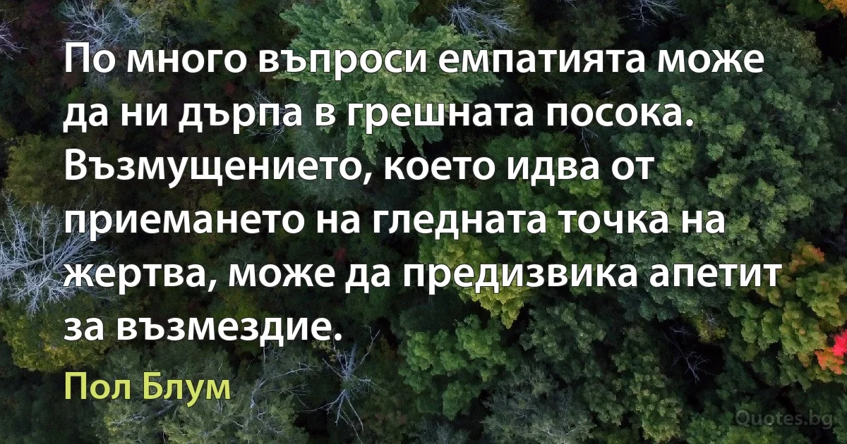 По много въпроси емпатията може да ни дърпа в грешната посока. Възмущението, което идва от приемането на гледната точка на жертва, може да предизвика апетит за възмездие. (Пол Блум)