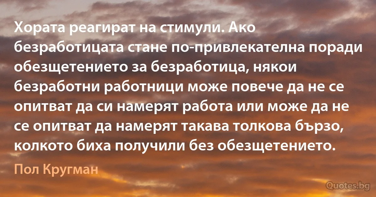 Хората реагират на стимули. Ако безработицата стане по-привлекателна поради обезщетението за безработица, някои безработни работници може повече да не се опитват да си намерят работа или може да не се опитват да намерят такава толкова бързо, колкото биха получили без обезщетението. (Пол Кругман)