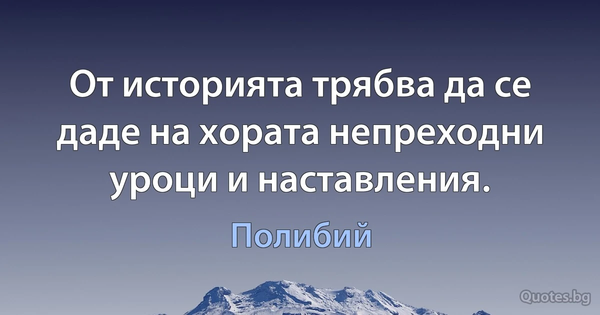 От историята трябва да се даде на хората непреходни уроци и наставления. (Полибий)