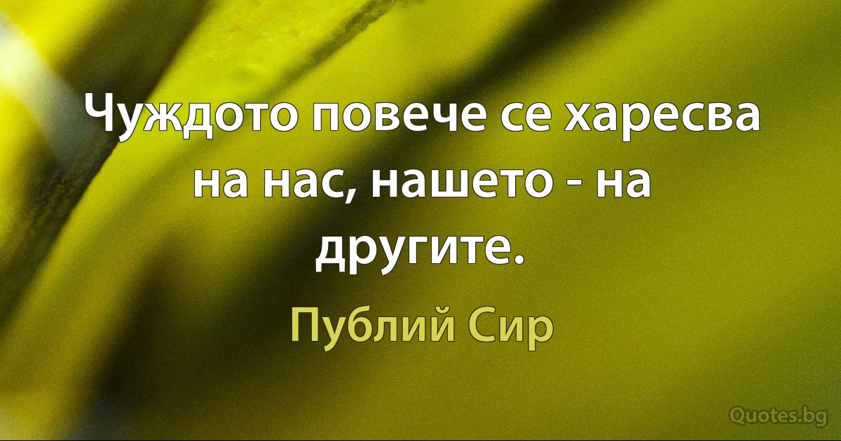 Чуждото повече се харесва на нас, нашето - на другите. (Публий Сир)