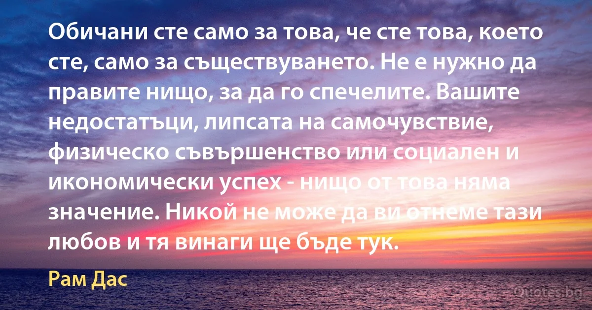 Обичани сте само за това, че сте това, което сте, само за съществуването. Не е нужно да правите нищо, за да го спечелите. Вашите недостатъци, липсата на самочувствие, физическо съвършенство или социален и икономически успех - нищо от това няма значение. Никой не може да ви отнеме тази любов и тя винаги ще бъде тук. (Рам Дас)