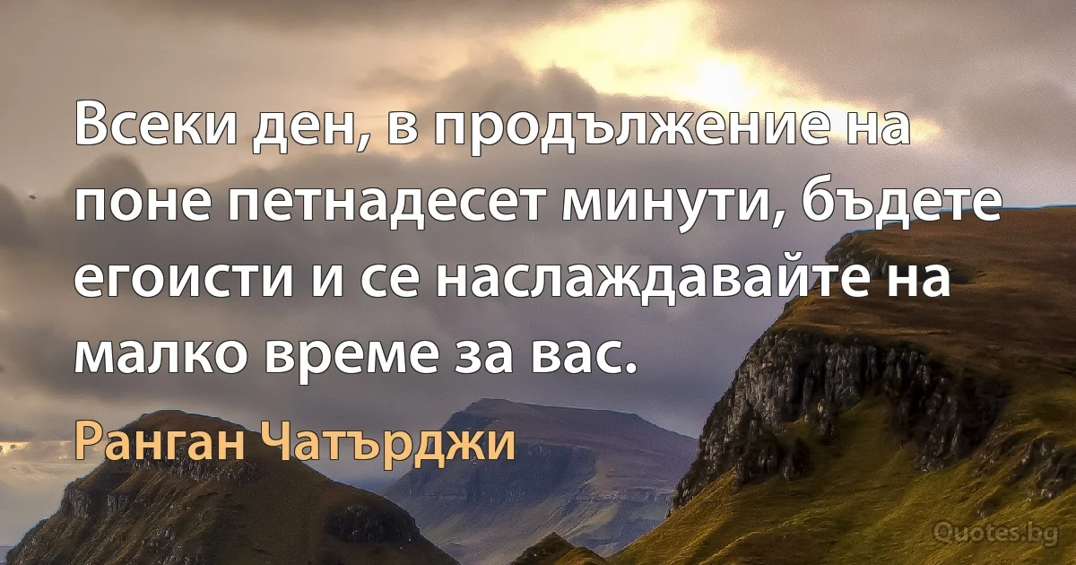 Всеки ден, в продължение на поне петнадесет минути, бъдете егоисти и се наслаждавайте на малко време за вас. (Ранган Чатърджи)