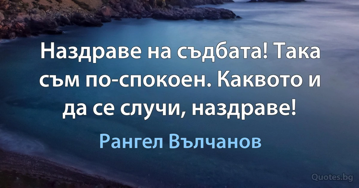 Наздраве на съдбата! Така съм по-спокоен. Каквото и да се случи, наздраве! (Рангел Вълчанов)