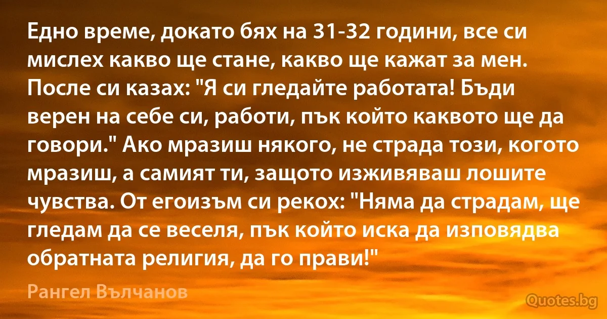 Едно време, докато бях на 31-32 години, все си мислех какво ще стане, какво ще кажат за мен. После си казах: "Я си гледайте работата! Бъди верен на себе си, работи, пък който каквото ще да говори." Ако мразиш някого, не страда този, когото мразиш, а самият ти, защото изживяваш лошите чувства. От егоизъм си рекох: "Няма да страдам, ще гледам да се веселя, пък който иска да изповядва обратната религия, да го прави!" (Рангел Вълчанов)