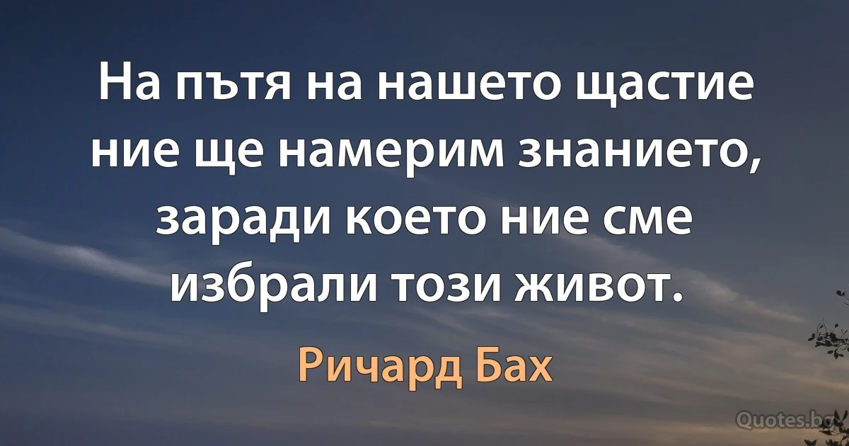 На пътя на нашето щастие ние ще намерим знанието, заради което ние сме избрали този живот. (Ричард Бах)