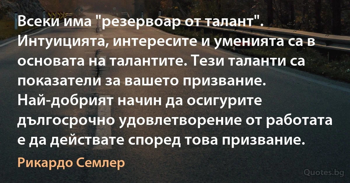 Всеки има "резервоар от талант". Интуицията, интересите и уменията са в основата на талантите. Тези таланти са показатели за вашето призвание. Най-добрият начин да осигурите дългосрочно удовлетворение от работата е да действате според това призвание. (Рикардо Семлер)