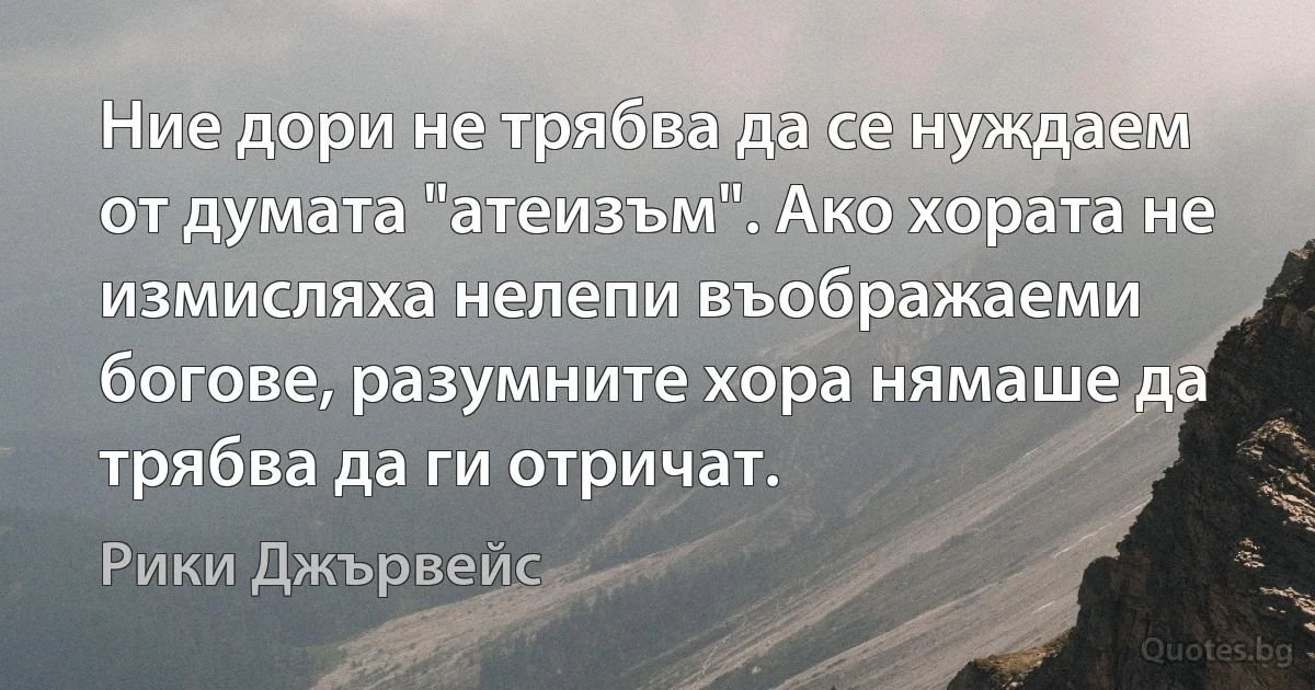 Ние дори не трябва да се нуждаем от думата "атеизъм". Ако хората не измисляха нелепи въображаеми богове, разумните хора нямаше да трябва да ги отричат. (Рики Джървейс)