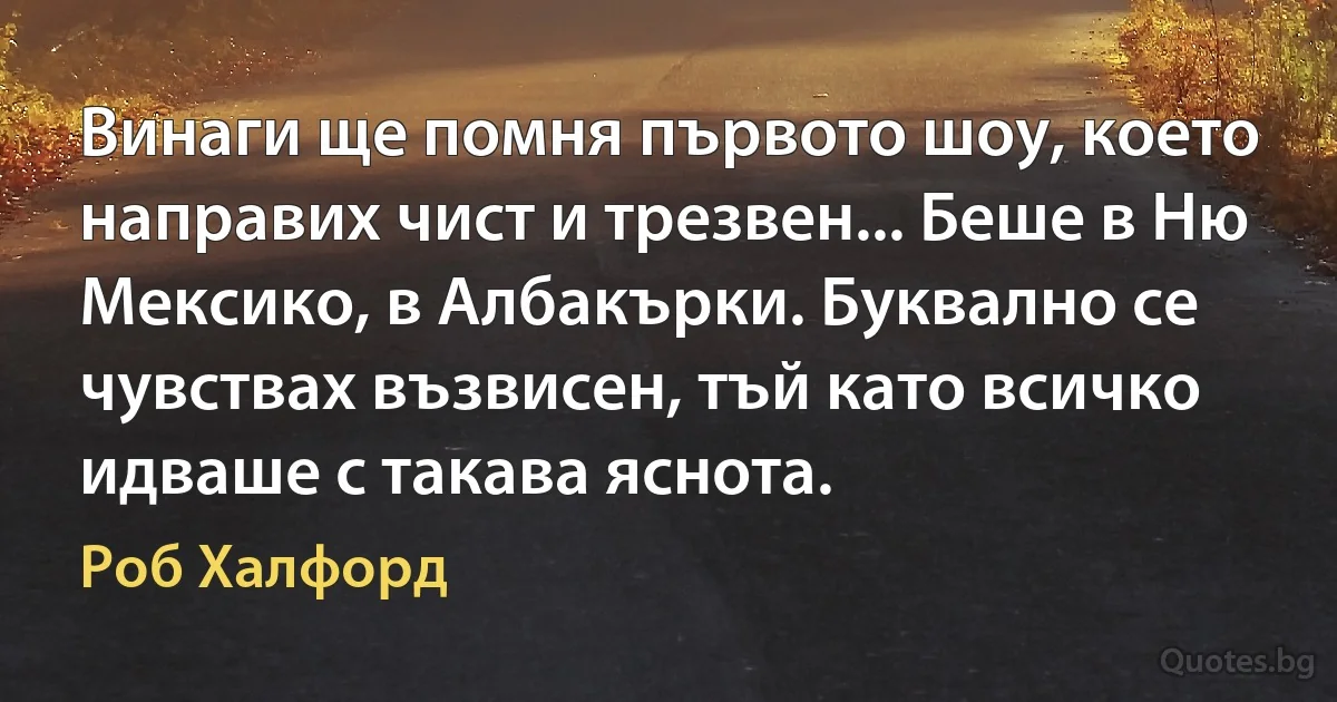 Винаги ще помня първото шоу, което направих чист и трезвен... Беше в Ню Мексико, в Албакърки. Буквално се чувствах възвисен, тъй като всичко идваше с такава яснота. (Роб Халфорд)