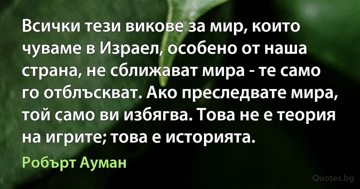 Всички тези викове за мир, които чуваме в Израел, особено от наша страна, не сближават мира - те само го отблъскват. Ако преследвате мира, той само ви избягва. Това не е теория на игрите; това е историята. (Робърт Ауман)