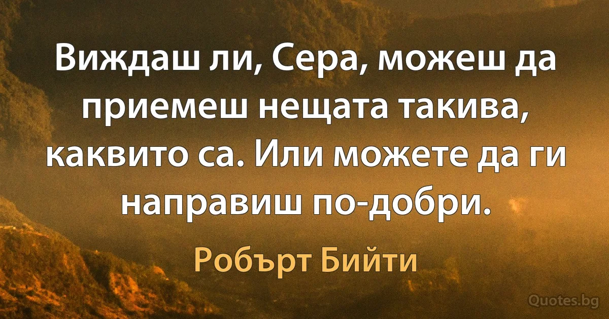 Виждаш ли, Сера, можеш да приемеш нещата такива, каквито са. Или можете да ги направиш по-добри. (Робърт Бийти)