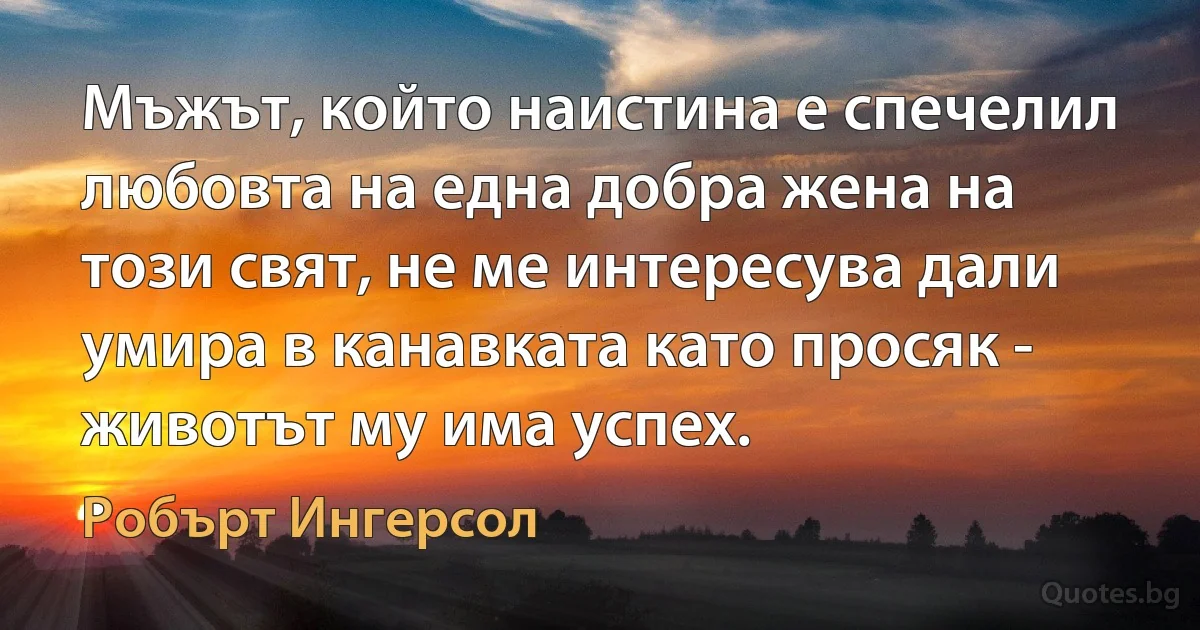 Мъжът, който наистина е спечелил любовта на една добра жена на този свят, не ме интересува дали умира в канавката като просяк - животът му има успех. (Робърт Ингерсол)