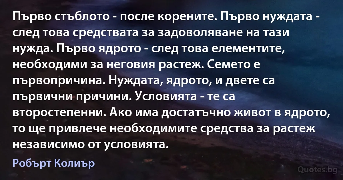 Първо стъблото - после корените. Първо нуждата - след това средствата за задоволяване на тази нужда. Първо ядрото - след това елементите, необходими за неговия растеж. Семето е първопричина. Нуждата, ядрото, и двете са първични причини. Условията - те са второстепенни. Ако има достатъчно живот в ядрото, то ще привлече необходимите средства за растеж независимо от условията. (Робърт Колиър)