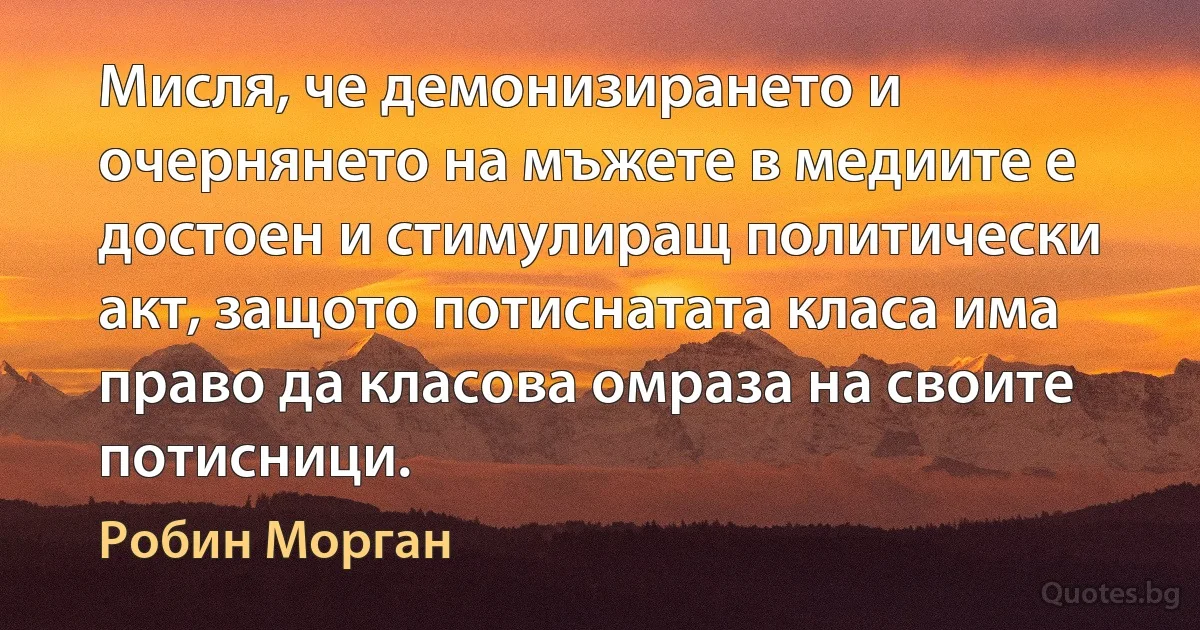 Мисля, че демонизирането и очернянето на мъжете в медиите е достоен и стимулиращ политически акт, защото потиснатата класа има право да класова омраза на своите потисници. (Робин Морган)