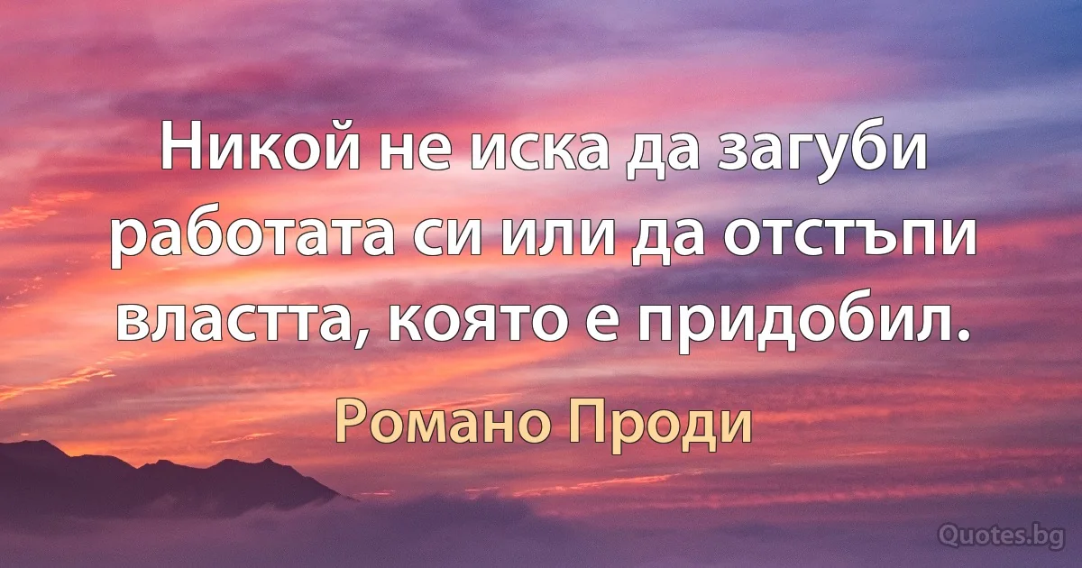 Никой не иска да загуби работата си или да отстъпи властта, която е придобил. (Романо Проди)