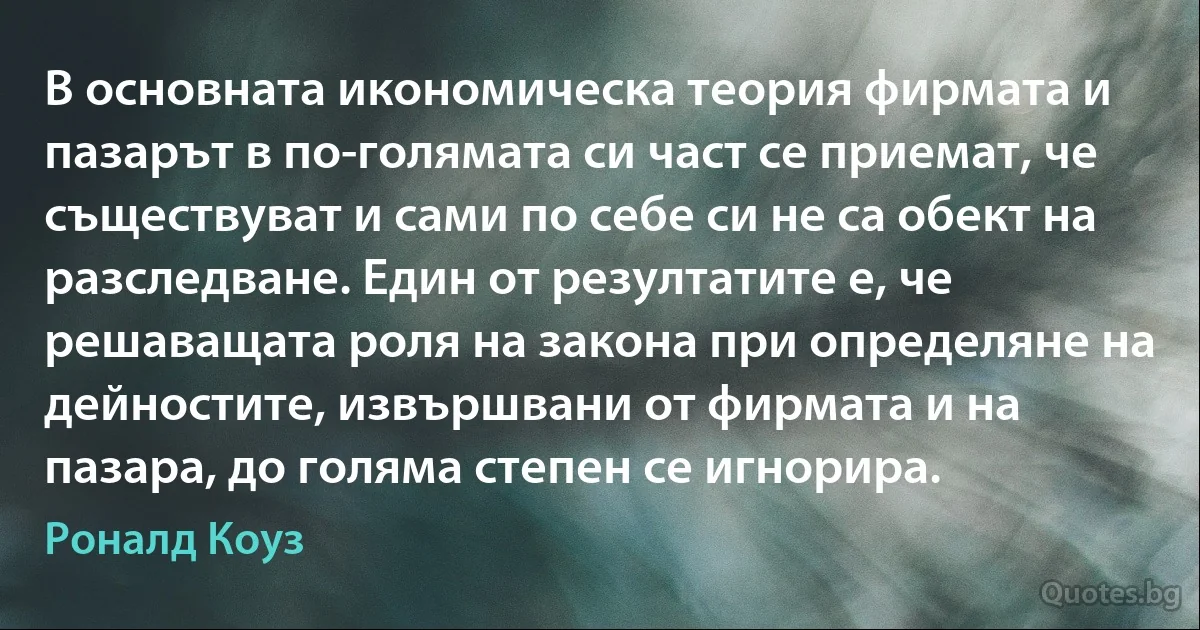 В основната икономическа теория фирмата и пазарът в по-голямата си част се приемат, че съществуват и сами по себе си не са обект на разследване. Един от резултатите е, че решаващата роля на закона при определяне на дейностите, извършвани от фирмата и на пазара, до голяма степен се игнорира. (Роналд Коуз)