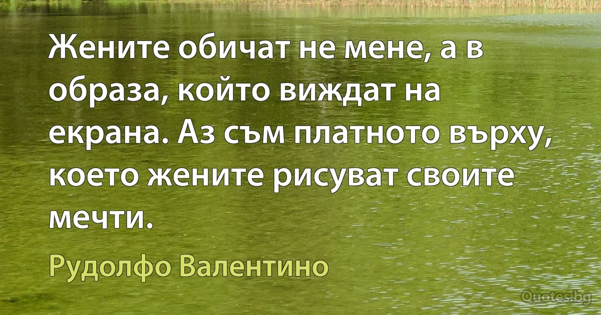 Жените обичат не мене, а в образа, който виждат на екрана. Аз съм платното върху, което жените рисуват своите мечти. (Рудолфо Валентино)