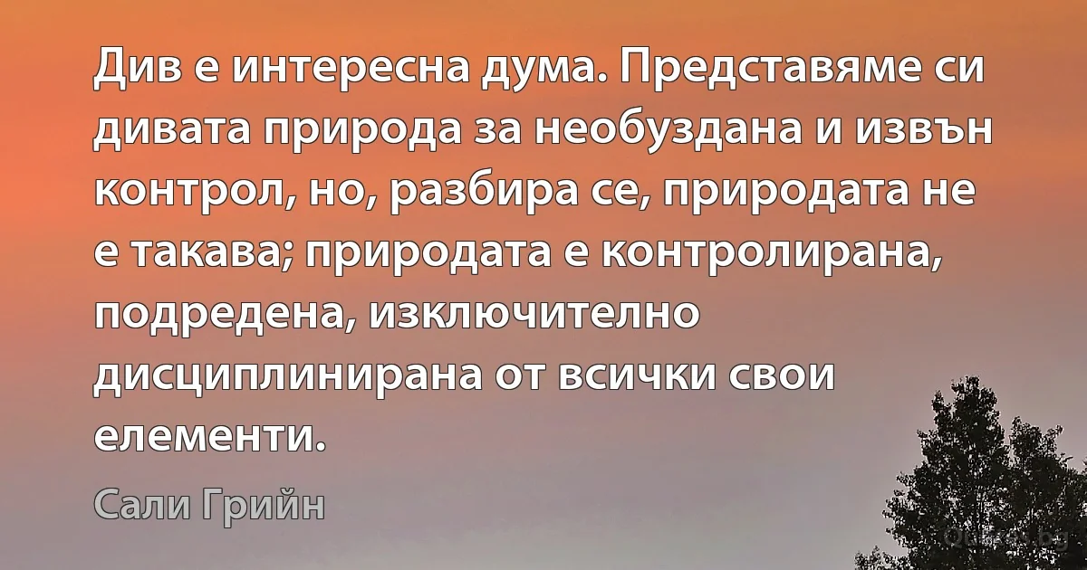 Див е интересна дума. Представяме си дивата природа за необуздана и извън контрол, но, разбира се, природата не е такава; природата е контролирана, подредена, изключително дисциплинирана от всички свои елементи. (Сали Грийн)