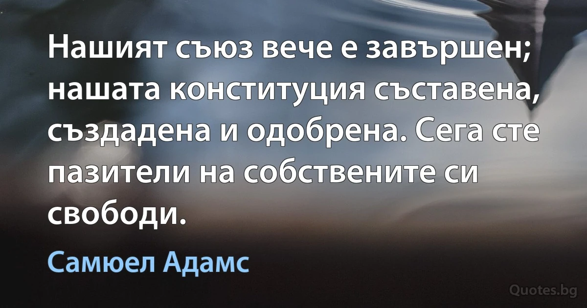 Нашият съюз вече е завършен; нашата конституция съставена, създадена и одобрена. Сега сте пазители на собствените си свободи. (Самюел Адамс)