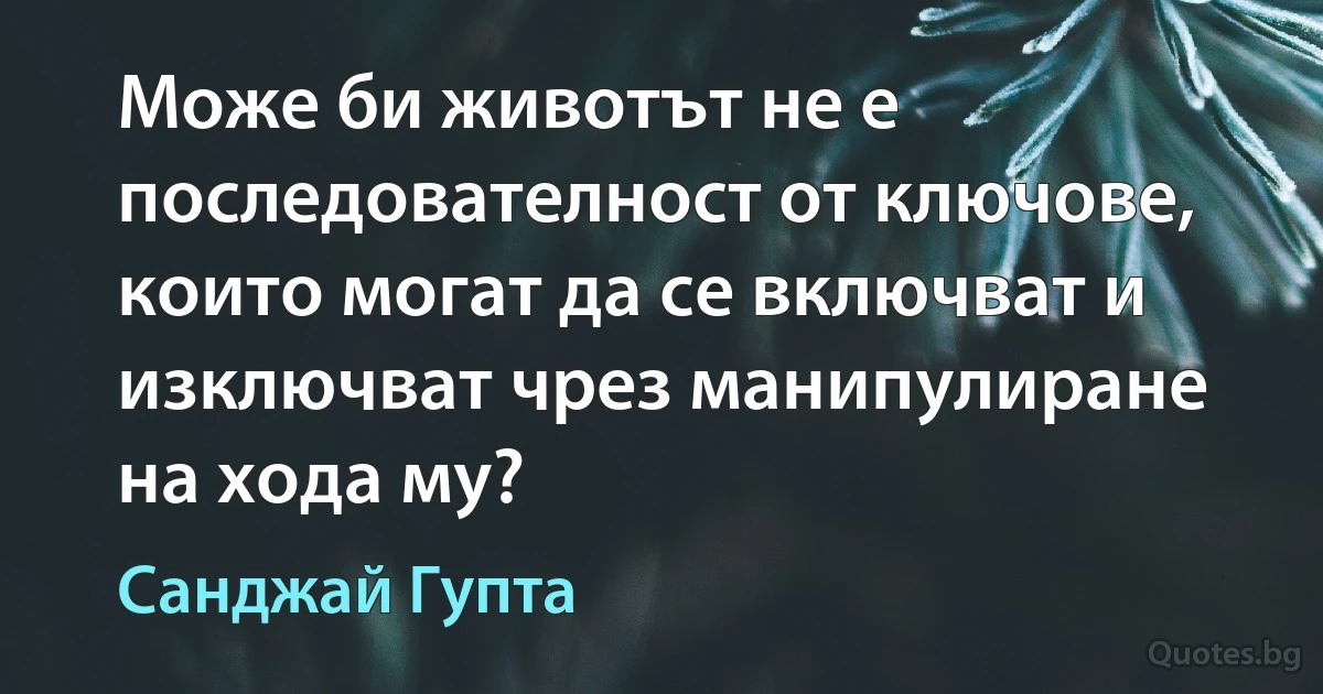 Може би животът не е последователност от ключове, които могат да се включват и изключват чрез манипулиране на хода му? (Санджай Гупта)