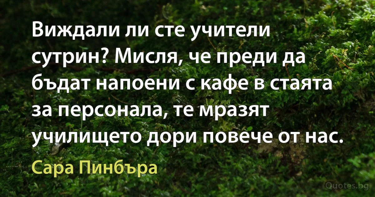 Виждали ли сте учители сутрин? Мисля, че преди да бъдат напоени с кафе в стаята за персонала, те мразят училището дори повече от нас. (Сара Пинбъра)