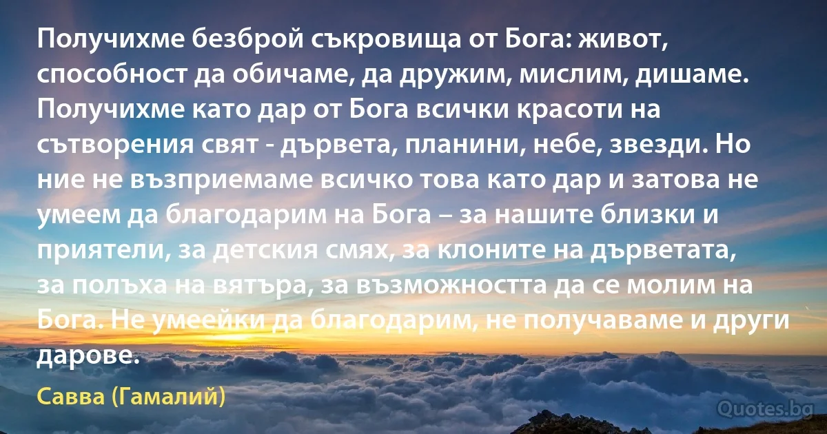 Получихме безброй съкровища от Бога: живот, способност да обичаме, да дружим, мислим, дишаме. Получихме като дар от Бога всички красоти на сътворения свят - дървета, планини, небе, звезди. Но ние не възприемаме всичко това като дар и затова не умеем да благодарим на Бога – за нашите близки и приятели, за детския смях, за клоните на дърветата, за полъха на вятъра, за възможността да се молим на Бога. Не умеейки да благодарим, не получаваме и други дарове. (Савва (Гамалий))