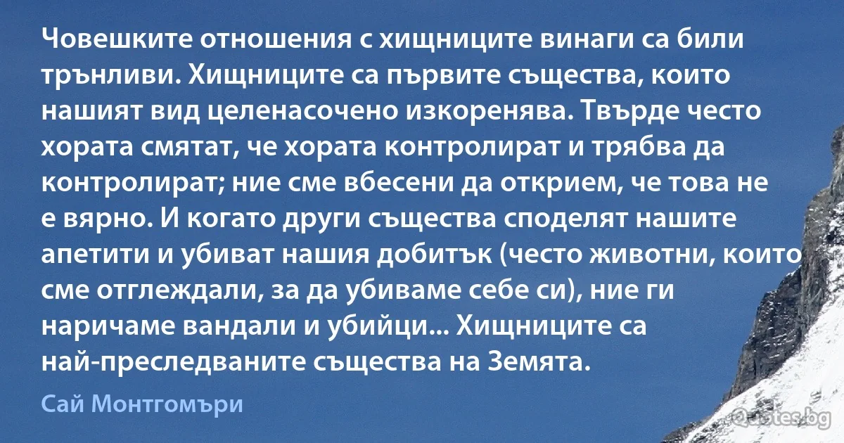 Човешките отношения с хищниците винаги са били трънливи. Хищниците са първите същества, които нашият вид целенасочено изкоренява. Твърде често хората смятат, че хората контролират и трябва да контролират; ние сме вбесени да открием, че това не е вярно. И когато други същества споделят нашите апетити и убиват нашия добитък (често животни, които сме отглеждали, за да убиваме себе си), ние ги наричаме вандали и убийци... Хищниците са най-преследваните същества на Земята. (Сай Монтгомъри)