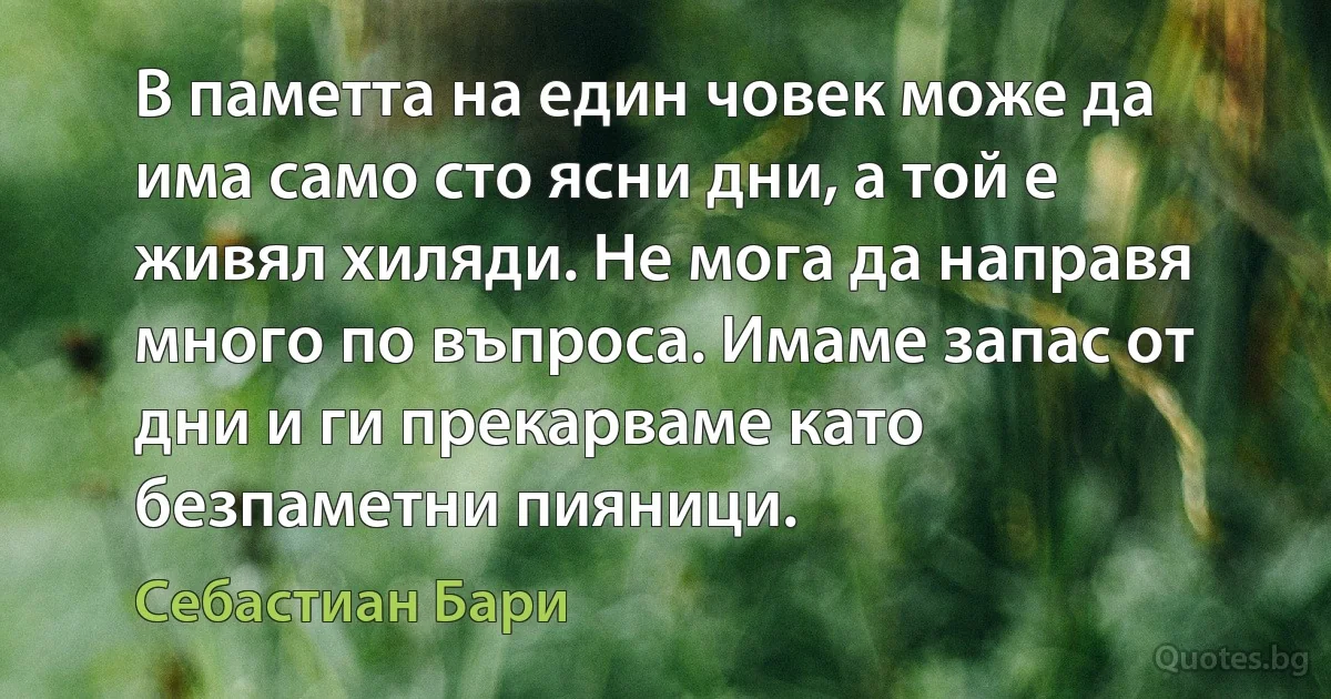 В паметта на един човек може да има само сто ясни дни, а той е живял хиляди. Не мога да направя много по въпроса. Имаме запас от дни и ги прекарваме като безпаметни пияници. (Себастиан Бари)