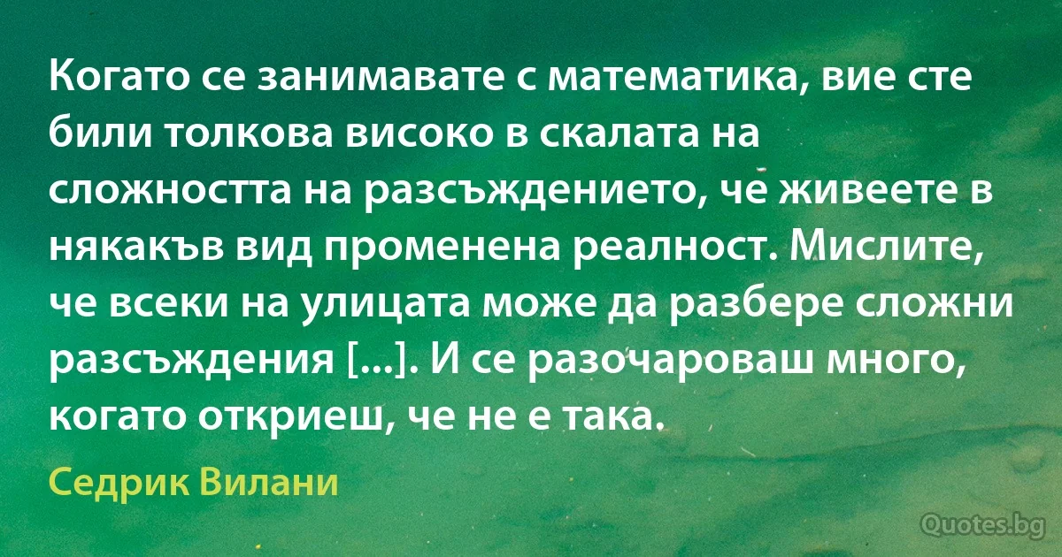 Когато се занимавате с математика, вие сте били толкова високо в скалата на сложността на разсъждението, че живеете в някакъв вид променена реалност. Мислите, че всеки на улицата може да разбере сложни разсъждения [...]. И се разочароваш много, когато откриеш, че не е така. (Седрик Вилани)