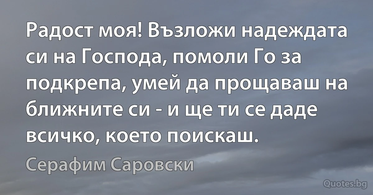 Радост моя! Възложи надеждата си на Господа, помоли Го за подкрепа, умей да прощаваш на ближните си - и ще ти се даде всичко, което поискаш. (Серафим Саровски)