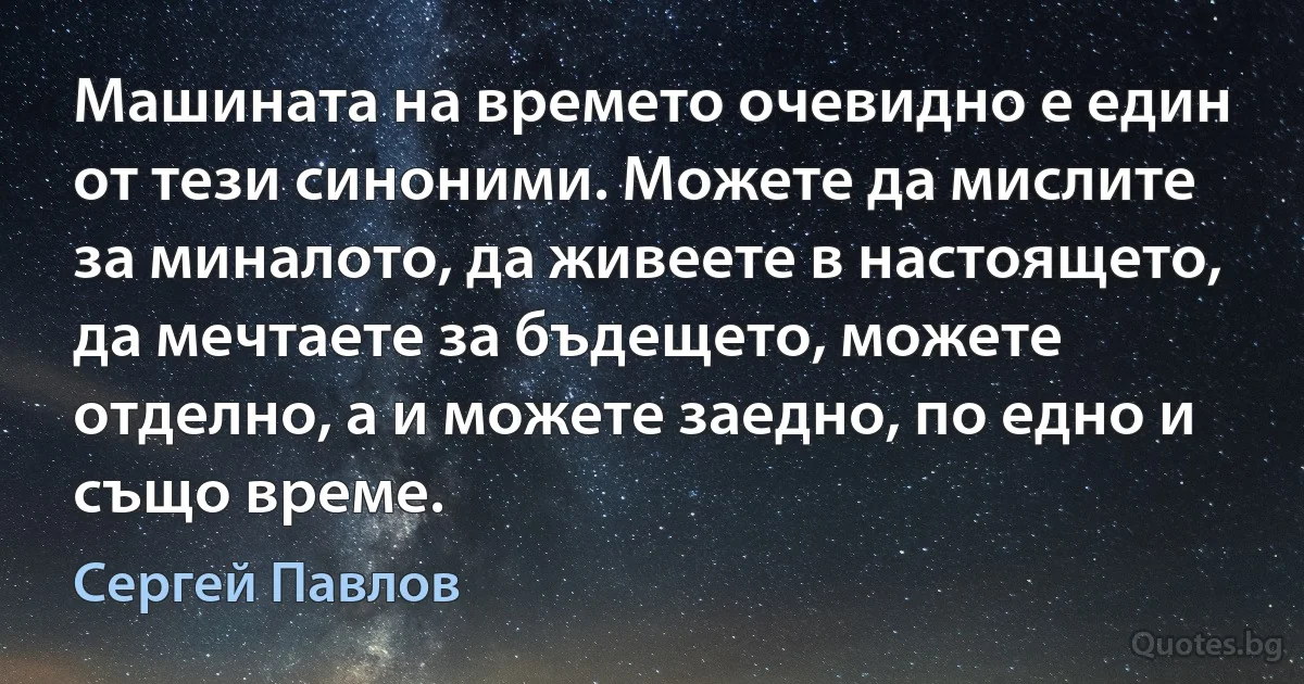 Машината на времето очевидно е един от тези синоними. Можете да мислите за миналото, да живеете в настоящето, да мечтаете за бъдещето, можете отделно, а и можете заедно, по едно и също време. (Сергей Павлов)