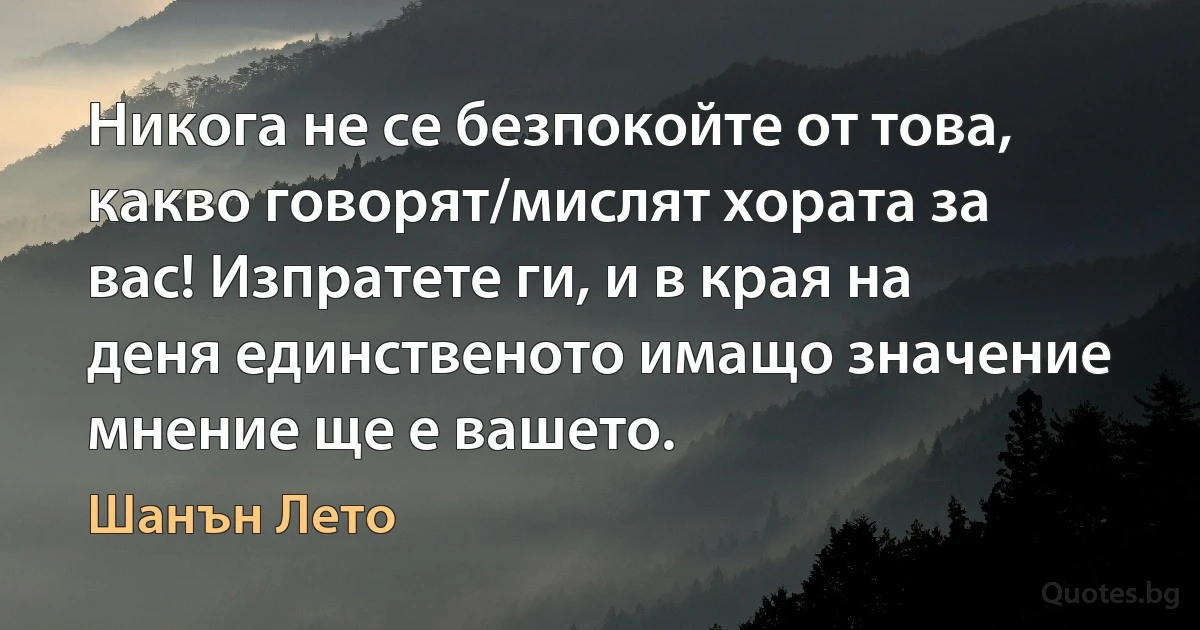 Никога не се безпокойте от това, какво говорят/мислят хората за вас! Изпратете ги, и в края на деня единственото имащо значение мнение ще е вашето. (Шанън Лето)