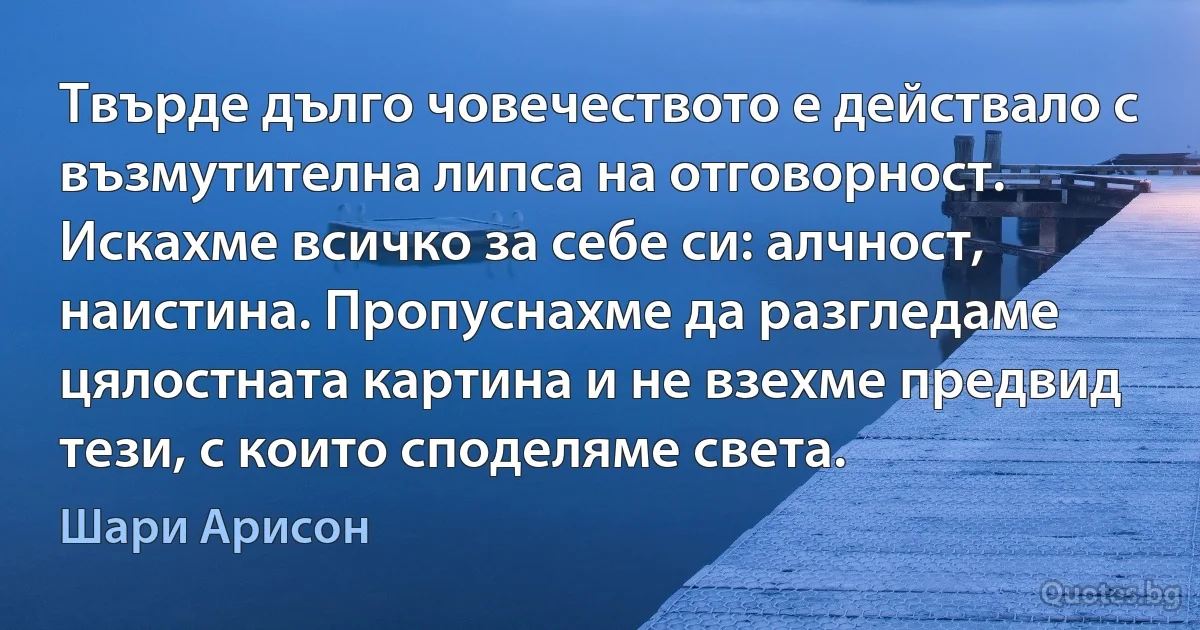 Твърде дълго човечеството е действало с възмутителна липса на отговорност. Искахме всичко за себе си: алчност, наистина. Пропуснахме да разгледаме цялостната картина и не взехме предвид тези, с които споделяме света. (Шари Арисон)