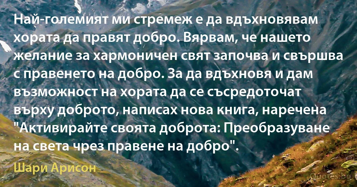 Най-големият ми стремеж е да вдъхновявам хората да правят добро. Вярвам, че нашето желание за хармоничен свят започва и свършва с правенето на добро. За да вдъхновя и дам възможност на хората да се съсредоточат върху доброто, написах нова книга, наречена "Активирайте своята доброта: Преобразуване на света чрез правене на добро". (Шари Арисон)