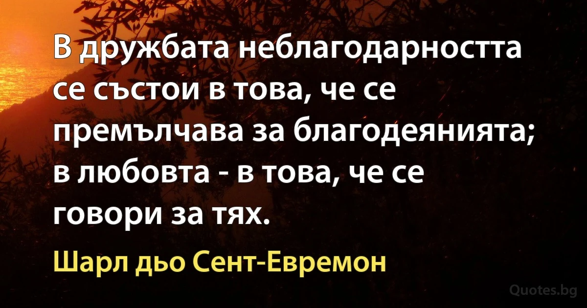 В дружбата неблагодарността се състои в това, че се премълчава за благодеянията; в любовта - в това, че се говори за тях. (Шарл дьо Сент-Евремон)