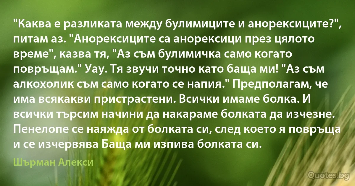 "Каква е разликата между булимиците и анорексиците?", питам аз. "Анорексиците са анорексици през цялото време", казва тя, "Аз съм булимичка само когато повръщам." Уау. Тя звучи точно като баща ми! "Аз съм алкохолик съм само когато се напия." Предполагам, че има всякакви пристрастени. Всички имаме болка. И всички търсим начини да накараме болката да изчезне. Пенелопе се наяжда от болката си, след което я повръща и се изчервява Баща ми изпива болката си. (Шърман Алекси)